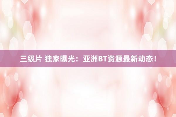 三级片 独家曝光：亚洲BT资源最新动态！