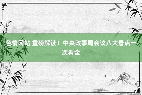 色情网站 重磅解读！中央政事局会议八大看点一次看全