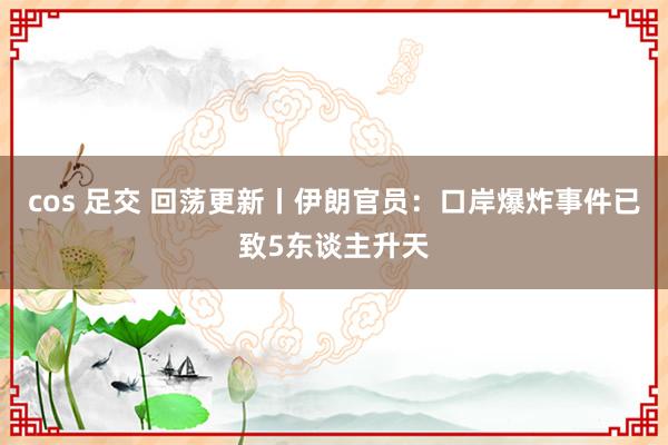 cos 足交 回荡更新丨伊朗官员：口岸爆炸事件已致5东谈主升天