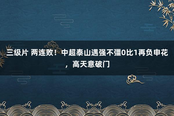 三级片 两连败！中超泰山遇强不彊0比1再负申花，高天意破门