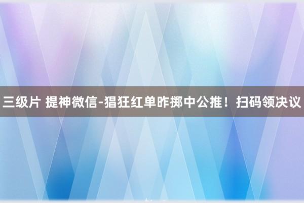 三级片 提神微信-猖狂红单昨掷中公推！扫码领决议